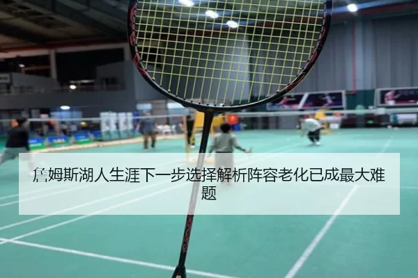 詹姆斯湖人生涯下一步选择解析阵容老化已成最大难题