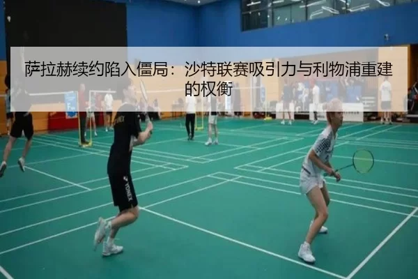 萨拉赫续约陷入僵局：沙特联赛吸引力与利物浦重建的权衡